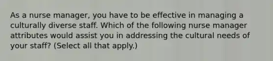 As a nurse manager, you have to be effective in managing a culturally diverse staff. Which of the following nurse manager attributes would assist you in addressing the cultural needs of your staff? (Select all that apply.)