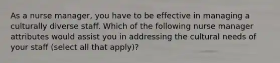 As a nurse manager, you have to be effective in managing a culturally diverse staff. Which of the following nurse manager attributes would assist you in addressing the cultural needs of your staff (select all that apply)?