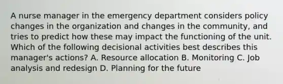 A nurse manager in the emergency department considers policy changes in the organization and changes in the community, and tries to predict how these may impact the functioning of the unit. Which of the following decisional activities best describes this manager's actions? A. Resource allocation B. Monitoring C. Job analysis and redesign D. Planning for the future