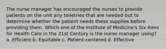 The nurse manager has encouraged the nurses to provide patients on the unit any toiletries that are needed but to determine whether the patient needs these supplies before providing them. Which one of the Institute of Medicine's Six Aims for Health Care in the 21st Century is the nurse manager using? a. Efficient b. Equitable c. Patient-centered d. Effective