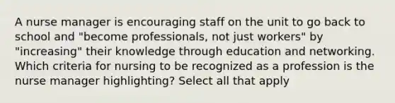 A nurse manager is encouraging staff on the unit to go back to school and "become professionals, not just workers" by "increasing" their knowledge through education and networking. Which criteria for nursing to be recognized as a profession is the nurse manager highlighting? Select all that apply