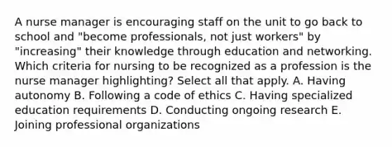 A nurse manager is encouraging staff on the unit to go back to school and​ "become professionals, not just​ workers" by​ "increasing" their knowledge through education and networking. Which criteria for nursing to be recognized as a profession is the nurse manager​ highlighting? Select all that apply. A. Having autonomy B. Following a code of ethics C. Having specialized education requirements D. Conducting ongoing research E. Joining professional organizations