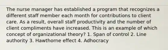 The nurse manager has established a program that recognizes a different staff member each month for contributions to client care. As a result, overall staff productivity and the number of client compliments have increased. This is an example of which concept of organizational theory? 1. Span of control 2. Line authority 3. Hawthorne effect 4. Adhocracy