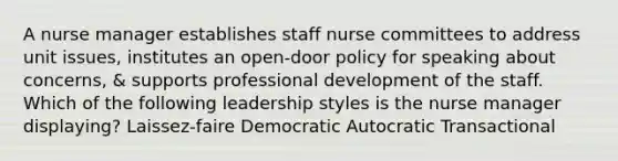 A nurse manager establishes staff nurse committees to address unit issues, institutes an open-door policy for speaking about concerns, & supports professional development of the staff. Which of the following leadership styles is the nurse manager displaying? Laissez-faire Democratic Autocratic Transactional