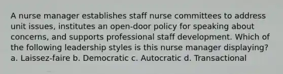 A nurse manager establishes staff nurse committees to address unit issues, institutes an open-door policy for speaking about concerns, and supports professional staff development. Which of the following leadership styles is this nurse manager displaying? a. Laissez-faire b. Democratic c. Autocratic d. Transactional