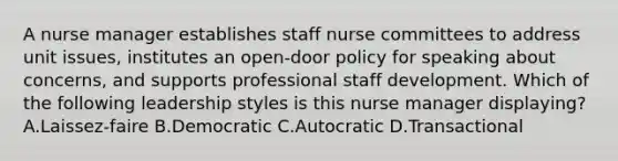 A nurse manager establishes staff nurse committees to address unit issues, institutes an open-door policy for speaking about concerns, and supports professional staff development. Which of the following leadership styles is this nurse manager displaying? A.Laissez-faire B.Democratic C.Autocratic D.Transactional