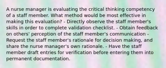 A nurse manager is evaluating the critical thinking competency of a staff member. What method would be most effective in making this evaluation? - Directly observe the staff member's skills in order to complete validation checklist. - Obtain feedback on others' perception of the staff member's communication - Request the staff member's rationale for decision making, and share the nurse manager's own rationale. - Have the staff member draft entries for verification before entering them into permanent documentation.