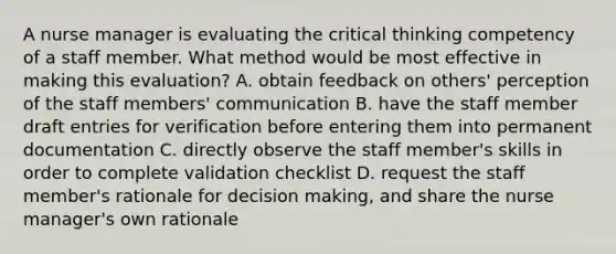 A nurse manager is evaluating the critical thinking competency of a staff member. What method would be most effective in making this evaluation? A. obtain feedback on others' perception of the staff members' communication B. have the staff member draft entries for verification before entering them into permanent documentation C. directly observe the staff member's skills in order to complete validation checklist D. request the staff member's rationale for decision making, and share the nurse manager's own rationale