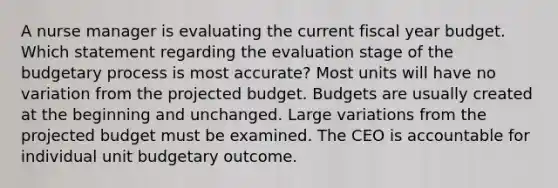 A nurse manager is evaluating the current fiscal year budget. Which statement regarding the evaluation stage of the budgetary process is most accurate? Most units will have no variation from the projected budget. Budgets are usually created at the beginning and unchanged. Large variations from the projected budget must be examined. The CEO is accountable for individual unit budgetary outcome.