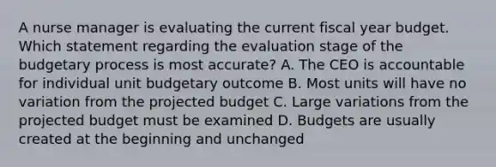 A nurse manager is evaluating the current fiscal year budget. Which statement regarding the evaluation stage of the budgetary process is most accurate? A. The CEO is accountable for individual unit budgetary outcome B. Most units will have no variation from the projected budget C. Large variations from the projected budget must be examined D. Budgets are usually created at the beginning and unchanged