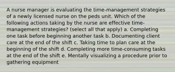 A nurse manager is evaluating the time-management strategies of a newly licensed nurse on the peds unit. Which of the following actions taking by the nurse are effective time-management strategies? (select all that apply) a. Completing one task before beginning another task b. Documenting client care at the end of the shift c. Taking time to plan care at the beginning of the shift d. Completing more time-consuming tasks at the end of the shift e. Mentally visualizing a procedure prior to gathering equipment