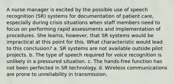 A nurse manager is excited by the possible use of speech recognition (SR) systems for documentation of patient care, especially during crisis situations when staff members need to focus on performing rapid assessments and implementation of procedures. She learns, however, that SR systems would be impractical at this point for this. What characteristic would lead to this conclusion? a. SR systems are not available outside pilot projects. b. The type of speech required for voice recognition is unlikely in a pressured situation. c. The hands-free function has not been perfected in SR technology. d. Wireless communications are prone to unreliability in transmission.