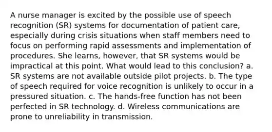 A nurse manager is excited by the possible use of speech recognition (SR) systems for documentation of patient care, especially during crisis situations when staff members need to focus on performing rapid assessments and implementation of procedures. She learns, however, that SR systems would be impractical at this point. What would lead to this conclusion? a. SR systems are not available outside pilot projects. b. The type of speech required for voice recognition is unlikely to occur in a pressured situation. c. The hands-free function has not been perfected in SR technology. d. Wireless communications are prone to unreliability in transmission.