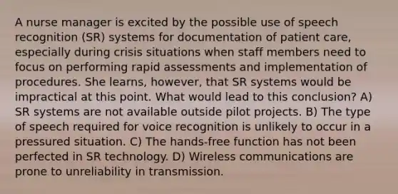 A nurse manager is excited by the possible use of speech recognition (SR) systems for documentation of patient care, especially during crisis situations when staff members need to focus on performing rapid assessments and implementation of procedures. She learns, however, that SR systems would be impractical at this point. What would lead to this conclusion? A) SR systems are not available outside pilot projects. B) The type of speech required for voice recognition is unlikely to occur in a pressured situation. C) The hands-free function has not been perfected in SR technology. D) Wireless communications are prone to unreliability in transmission.