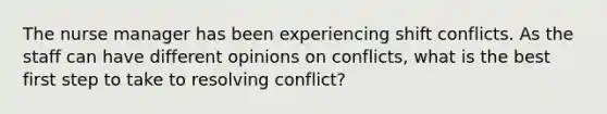 The nurse manager has been experiencing shift conflicts. As the staff can have different opinions on conflicts, what is the best first step to take to resolving conflict?