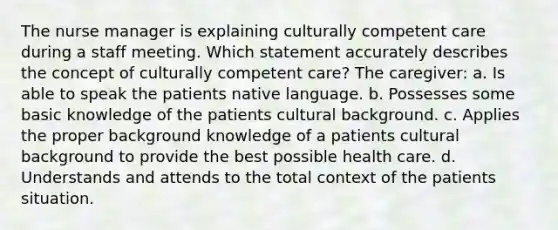 The nurse manager is explaining culturally competent care during a staff meeting. Which statement accurately describes the concept of culturally competent care? The caregiver: a. Is able to speak the patients native language. b. Possesses some basic knowledge of the patients cultural background. c. Applies the proper background knowledge of a patients cultural background to provide the best possible health care. d. Understands and attends to the total context of the patients situation.