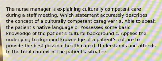 The nurse manager is explaining culturally competent care during a staff meeting. Which statement accurately describes the concept of a culturally competent caregiver? a. Able to speak the patient's native language b. Possesses some basic knowledge of the patient's cultural background c. Applies the underlying background knowledge of a patient's culture to provide the best possible health care d. Understands and attends to the total context of the patient's situation