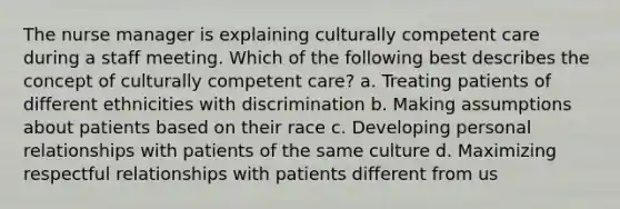 The nurse manager is explaining culturally competent care during a staff meeting. Which of the following best describes the concept of culturally competent care? a. Treating patients of different ethnicities with discrimination b. Making assumptions about patients based on their race c. Developing personal relationships with patients of the same culture d. Maximizing respectful relationships with patients different from us