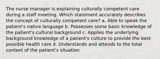 The nurse manager is explaining culturally competent care during a staff meeting. Which statement accurately describes the concept of culturally competent care? a. Able to speak the patient's native language b. Possesses some basic knowledge of the patient's cultural background c. Applies the underlying background knowledge of a patient's culture to provide the best possible health care d. Understands and attends to the total context of the patient's situation