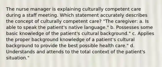 The nurse manager is explaining culturally competent care during a staff meeting. Which statement accurately describes the concept of culturally competent care? "The caregiver: a. Is able to speak the patient's native language." b. Possesses some basic knowledge of the patient's cultural background." c. Applies the proper background knowledge of a patient's cultural background to provide the best possible health care." d. Understands and attends to the total context of the patient's situation."