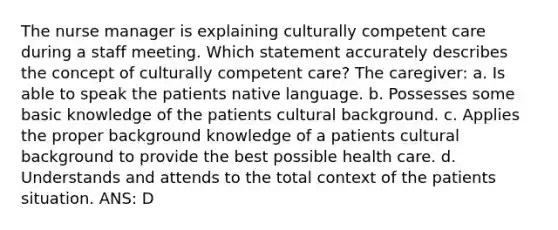 The nurse manager is explaining culturally competent care during a staff meeting. Which statement accurately describes the concept of culturally competent care? The caregiver: a. Is able to speak the patients native language. b. Possesses some basic knowledge of the patients cultural background. c. Applies the proper background knowledge of a patients cultural background to provide the best possible health care. d. Understands and attends to the total context of the patients situation. ANS: D