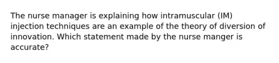 The nurse manager is explaining how intramuscular (IM) injection techniques are an example of the theory of diversion of innovation. Which statement made by the nurse manger is accurate?