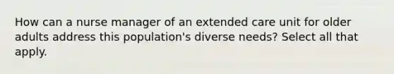 How can a nurse manager of an extended care unit for older adults address this population's diverse needs? Select all that apply.