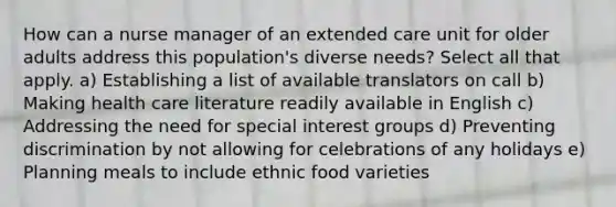 How can a nurse manager of an extended care unit for older adults address this population's diverse needs? Select all that apply. a) Establishing a list of available translators on call b) Making health care literature readily available in English c) Addressing the need for special interest groups d) Preventing discrimination by not allowing for celebrations of any holidays e) Planning meals to include ethnic food varieties