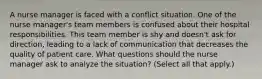 A nurse manager is faced with a conflict situation. One of the nurse manager's team members is confused about their hospital responsibilities. This team member is shy and doesn't ask for direction, leading to a lack of communication that decreases the quality of patient care. What questions should the nurse manager ask to analyze the situation? (Select all that apply.)