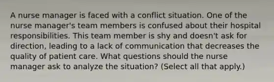 A nurse manager is faced with a conflict situation. One of the nurse manager's team members is confused about their hospital responsibilities. This team member is shy and doesn't ask for direction, leading to a lack of communication that decreases the quality of patient care. What questions should the nurse manager ask to analyze the situation? (Select all that apply.)