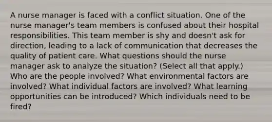 A nurse manager is faced with a conflict situation. One of the nurse manager's team members is confused about their hospital responsibilities. This team member is shy and doesn't ask for direction, leading to a lack of communication that decreases the quality of patient care. What questions should the nurse manager ask to analyze the situation? (Select all that apply.) Who are the people involved? What environmental factors are involved? What individual factors are involved? What learning opportunities can be introduced? Which individuals need to be fired?