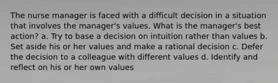 The nurse manager is faced with a difficult decision in a situation that involves the manager's values. What is the manager's best action? a. Try to base a decision on intuition rather than values b. Set aside his or her values and make a rational decision c. Defer the decision to a colleague with different values d. Identify and reflect on his or her own values