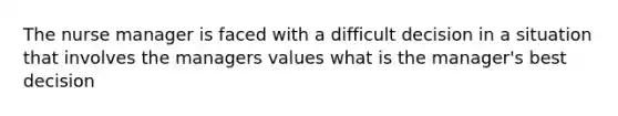 The nurse manager is faced with a difficult decision in a situation that involves the managers values what is the manager's best decision