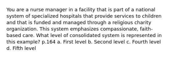 You are a nurse manager in a facility that is part of a national system of specialized hospitals that provide services to children and that is funded and managed through a religious charity organization. This system emphasizes compassionate, faith-based care. What level of consolidated system is represented in this example? p.164 a. First level b. Second level c. Fourth level d. Fifth level