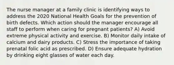 The nurse manager at a family clinic is identifying ways to address the 2020 National Health Goals for the prevention of birth defects. Which action should the manager encourage all staff to perform when caring for pregnant patients? A) Avoid extreme physical activity and exercise. B) Monitor daily intake of calcium and dairy products. C) Stress the importance of taking prenatal folic acid as prescribed. D) Ensure adequate hydration by drinking eight glasses of water each day.