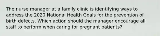 The nurse manager at a family clinic is identifying ways to address the 2020 National Health Goals for the prevention of birth defects. Which action should the manager encourage all staff to perform when caring for pregnant patients?