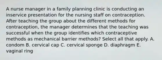 A nurse manager in a family planning clinic is conducting an inservice presentation for the nursing staff on contraception. After teaching the group about the different methods for contraception, the manager determines that the teaching was successful when the group identifies which contraceptive methods as mechanical barrier methods? Select all that apply. A. condom B. cervical cap C. cervical sponge D. diaphragm E. vaginal ring