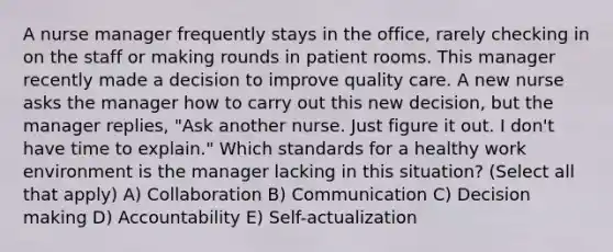 A nurse manager frequently stays in the office, rarely checking in on the staff or making rounds in patient rooms. This manager recently made a decision to improve quality care. A new nurse asks the manager how to carry out this new decision, but the manager replies, "Ask another nurse. Just figure it out. I don't have time to explain." Which standards for a healthy work environment is the manager lacking in this situation? (Select all that apply) A) Collaboration B) Communication C) Decision making D) Accountability E) Self-actualization