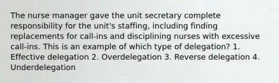 The nurse manager gave the unit secretary complete responsibility for the unit's staffing, including finding replacements for call-ins and disciplining nurses with excessive call-ins. This is an example of which type of delegation? 1. Effective delegation 2. Overdelegation 3. Reverse delegation 4. Underdelegation