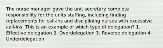 The nurse manager gave the unit secretary complete responsibility for the units staffing, including finding replacements for call-ins and disciplining nurses with excessive call-ins. This is an example of which type of delegation? 1. Effective delegation 2. Overdelegation 3. Reverse delegation 4. Underdelegation