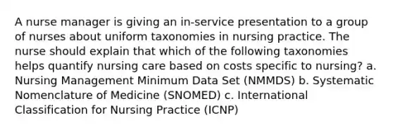 A nurse manager is giving an in-service presentation to a group of nurses about uniform taxonomies in nursing practice. The nurse should explain that which of the following taxonomies helps quantify nursing care based on costs specific to nursing? a. Nursing Management Minimum Data Set (NMMDS) b. Systematic Nomenclature of Medicine (SNOMED) c. International Classification for Nursing Practice (ICNP)