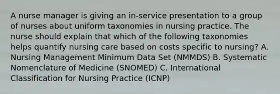 A nurse manager is giving an in-service presentation to a group of nurses about uniform taxonomies in nursing practice. The nurse should explain that which of the following taxonomies helps quantify nursing care based on costs specific to nursing? A. Nursing Management Minimum Data Set (NMMDS) B. Systematic Nomenclature of Medicine (SNOMED) C. International Classification for Nursing Practice (ICNP)