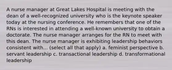 A nurse manager at Great Lakes Hospital is meeting with the dean of a well-recognized university who is the keynote speaker today at the nursing conference. He remembers that one of the RNs is interested in attending a well-known university to obtain a doctorate. The nurse manager arranges for the RN to meet with this dean. The nurse manager is exhibiting leadership behaviors consistent with... (select all that apply) a. feminist perspective b. servant leadership c. transactional leadership d. transformational leadership