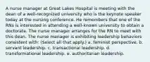 A nurse manager at Great Lakes Hospital is meeting with the dean of a well-recognized university who is the keynote speaker today at the nursing conference. He remembers that one of the RNs is interested in attending a well-known university to obtain a doctorate. The nurse manager arranges for the RN to meet with this dean. The nurse manager is exhibiting leadership behaviors consistent with: (Select all that apply.) a. feminist perspective. b. servant leadership. c. transactional leadership. d. transformational leadership. e. authoritarian leadership.