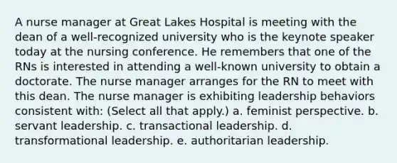 A nurse manager at Great Lakes Hospital is meeting with the dean of a well-recognized university who is the keynote speaker today at the nursing conference. He remembers that one of the RNs is interested in attending a well-known university to obtain a doctorate. The nurse manager arranges for the RN to meet with this dean. The nurse manager is exhibiting leadership behaviors consistent with: (Select all that apply.) a. feminist perspective. b. servant leadership. c. transactional leadership. d. transformational leadership. e. authoritarian leadership.