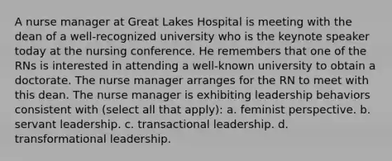 A nurse manager at Great Lakes Hospital is meeting with the dean of a well-recognized university who is the keynote speaker today at the nursing conference. He remembers that one of the RNs is interested in attending a well-known university to obtain a doctorate. The nurse manager arranges for the RN to meet with this dean. The nurse manager is exhibiting leadership behaviors consistent with (select all that apply): a. feminist perspective. b. servant leadership. c. transactional leadership. d. transformational leadership.