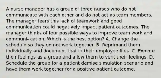 A nurse manager has a group of three nurses who do not communicate with each other and do not act as team members. The manager fears this lack of teamwork and good communication could negatively impact patient outcomes. The manager thinks of four possible ways to improve team work and communi- cation. Which is the best option? A. Change the schedule so they do not work together. B. Reprimand them individually and document that in their employee files. C. Explore their feelings as a group and allow them to vent their feelings. D. Schedule the group for a patient demise simulation scenario and have them work together for a positive patient outcome.