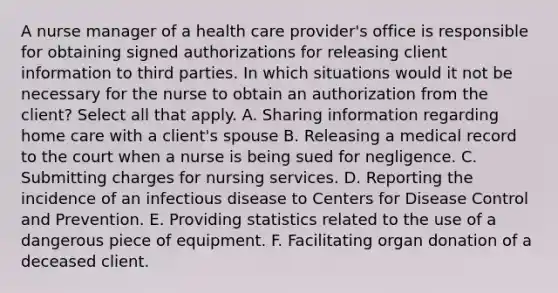 A nurse manager of a health care provider's office is responsible for obtaining signed authorizations for releasing client information to third parties. In which situations would it not be necessary for the nurse to obtain an authorization from the client? Select all that apply. A. Sharing information regarding home care with a client's spouse B. Releasing a medical record to the court when a nurse is being sued for negligence. C. Submitting charges for nursing services. D. Reporting the incidence of an infectious disease to Centers for Disease Control and Prevention. E. Providing statistics related to the use of a dangerous piece of equipment. F. Facilitating organ donation of a deceased client.