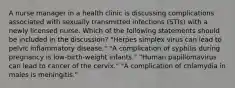 A nurse manager in a health clinic is discussing complications associated with sexually transmitted infections (STIs) with a newly licensed nurse. Which of the following statements should be included in the discussion? "Herpes simplex virus can lead to pelvic inflammatory disease." "A complication of syphilis during pregnancy is low-birth-weight infants." "Human papillomavirus can lead to cancer of the cervix." "A complication of chlamydia in males is meningitis."