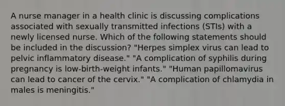 A nurse manager in a health clinic is discussing complications associated with sexually transmitted infections (STIs) with a newly licensed nurse. Which of the following statements should be included in the discussion? "Herpes simplex virus can lead to pelvic inflammatory disease." "A complication of syphilis during pregnancy is low-birth-weight infants." "Human papillomavirus can lead to cancer of the cervix." "A complication of chlamydia in males is meningitis."